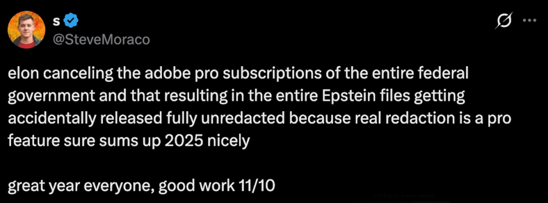 elon canceling the adobe pro subscriptions of the entire federal
government and that resulting in the entire Epstein files getting
accidentally released fully unredacted because real redaction is a pro
feature sure sums up 2025 nicely
great year everyone, good work 11/10