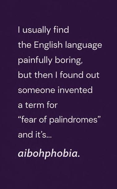 | usually find

the English language
painfully boring,

but then | found out
someone invented

a term for

“fear of palindromes”
and it’s...
aibohphobia.